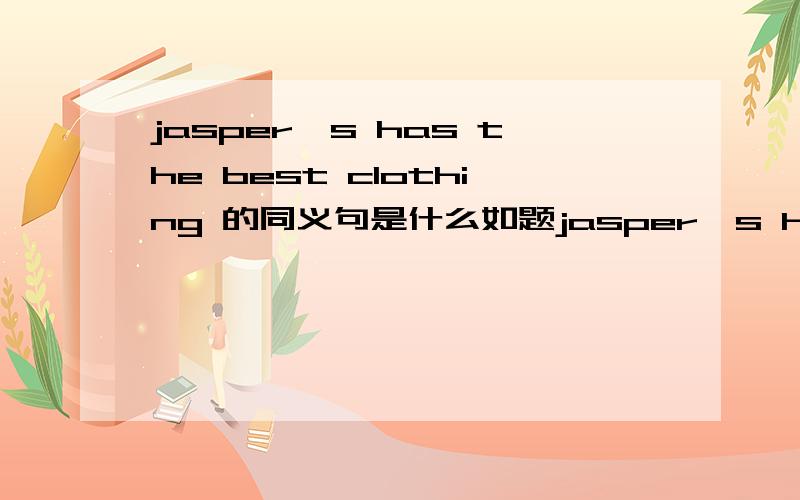 jasper's has the best clothing 的同义句是什么如题jasper's has the best clothing 的同义句是 jasper's _____ have the _____ quality clothing.每空一词 .