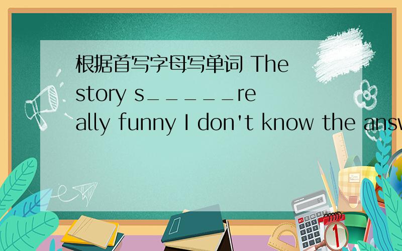 根据首写字母写单词 The story s_____really funny I don't know the answer.It's d____