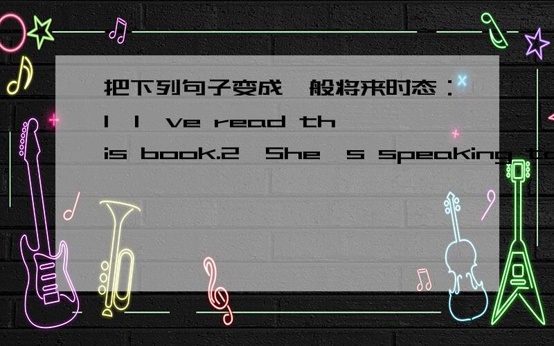 把下列句子变成一般将来时态：1、I've read this book.2、She's speaking to him now.3、He has been to3、He has been to the United States.4、They watched television.5、Jimmy has a lot of monkey.