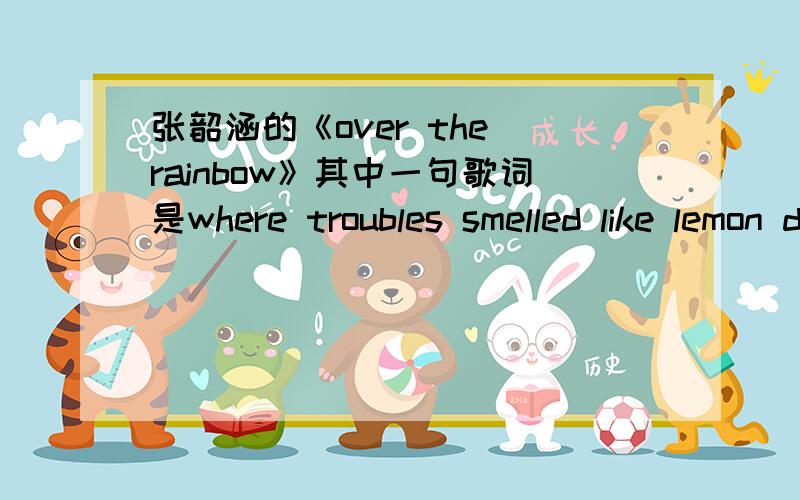 张韶涵的《over the rainbow》其中一句歌词是where troubles smelled like lemon drops 还是Where troubles melt like lemon drops 还有一句是Away above the chimney tops还是way above the chimney tops