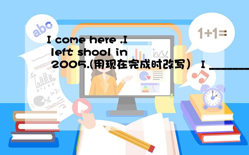 I come here .I left shool in 2005.(用现在完成时改写） I _______ ________ here since I left school i横线上填什么,为什么?