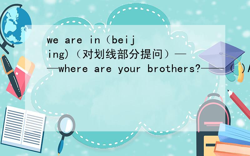 we are in（beijing)（对划线部分提问）——where are your brothers?——（ )A:He is at homeB:He is in his roomC:Yes,they areD:I don't knowThere( )a computer on the desk.A:are B:have C:has D:is( ) there water in the cup?A:IS B:ARE C:HAS D: