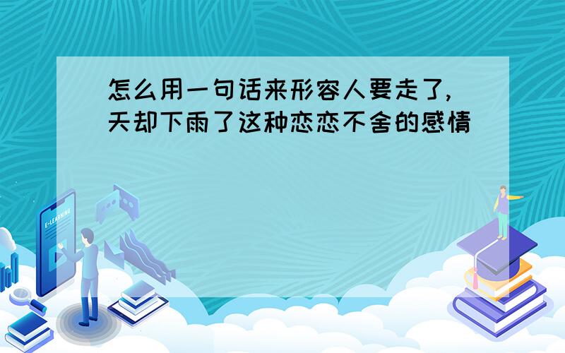 怎么用一句话来形容人要走了,天却下雨了这种恋恋不舍的感情