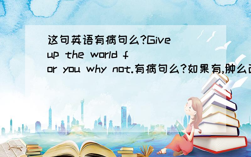 这句英语有病句么?Give up the world for you why not.有病句么?如果有,肿么改?