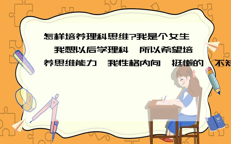 怎样培养理科思维?我是个女生,我想以后学理科,所以希望培养思维能力,我性格内向,挺懒的,不知不觉就可以发呆了,听人地讲话学奥数可以培养思维···希望大家可以根据我上面所说的特点,