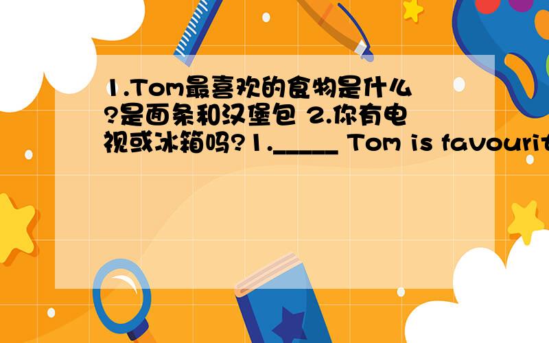 1.Tom最喜欢的食物是什么?是面条和汉堡包 2.你有电视或冰箱吗?1._____ Tom is favourite food?They are ____ and _____.2._____you got a ______ ______ ______ ______?