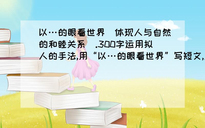 以…的眼看世界（体现人与自然的和睦关系）.300字运用拟人的手法,用“以…的眼看世界”写短文,主题要求体现人与自然和谐共处的关系,300字就ok.