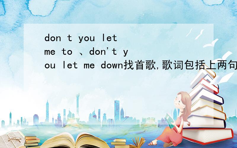 don t you let me to 、don't you let me down找首歌,歌词包括上两句,好像是个组合,象韩国的,歌曲里面有大部分中文歌词,我知道这收歌很久了,就是不知道名字哈.哪位帮我找下.