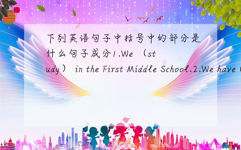 下列英语句子中括号中的部分是什么句子成分1.We （study） in the First Middle School.2.We have (four) lessons in the moring.3.My sister often helps (me).4.Mary's schoolbag is (on the desk).5.We can see a map of China (on the right