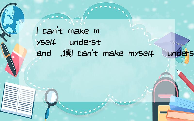 I can't make myself （understand）.填I can't make myself （understand）.填什么形式,为什么.