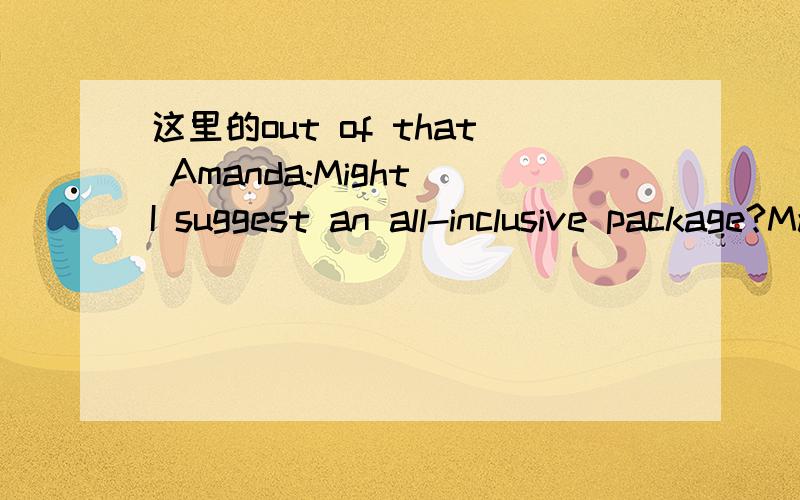 这里的out of that Amanda:Might I suggest an all-inclusive package?Marni:Really?Is that a good deal?Amanda:I don’t know if it’s a good deal,but atleast it’s one push of a buttonandeverything is taken care of for you.Flight,hotel,rental car,me