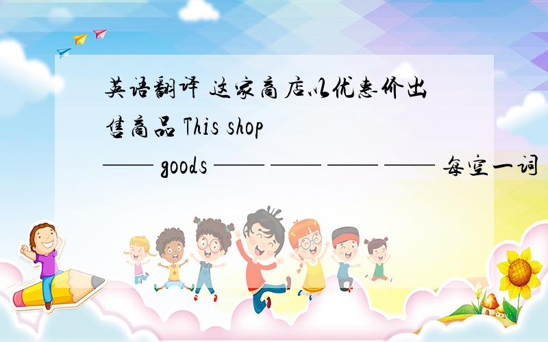 英语翻译 这家商店以优惠价出售商品 This shop —— goods —— —— —— —— 每空一词