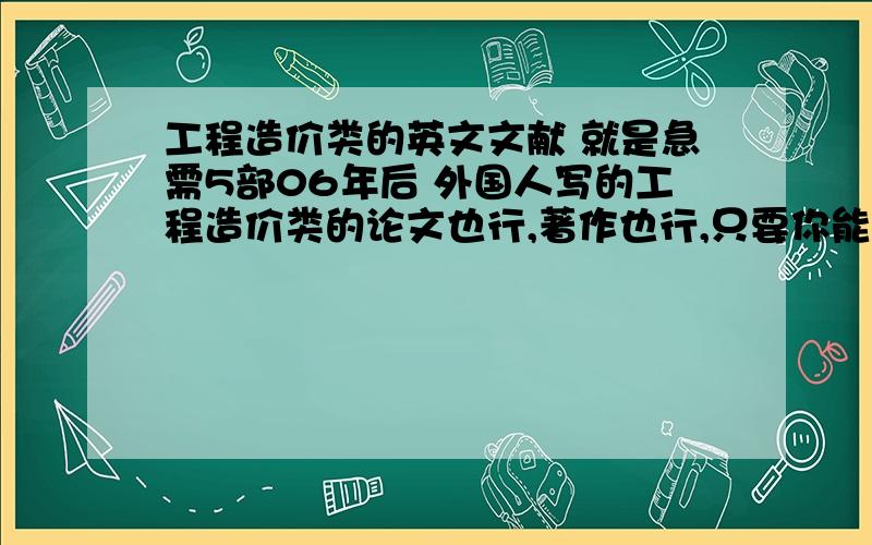 工程造价类的英文文献 就是急需5部06年后 外国人写的工程造价类的论文也行,著作也行,只要你能给出来,作者名字,文献的名字出版日期,就可以了,都要英文的,万分感谢了,急.就是急需5部06年