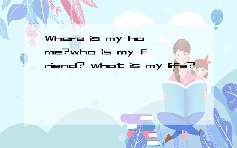 Where is my home?who is my friend? what is my life?