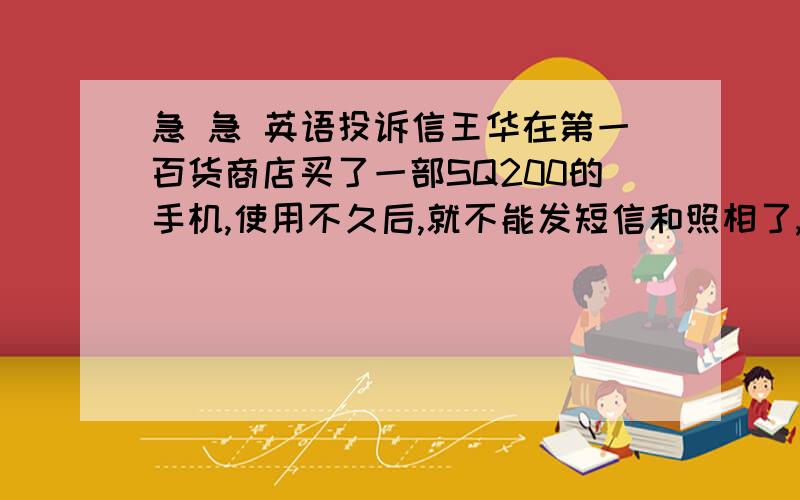 急 急 英语投诉信王华在第一百货商店买了一部SQ200的手机,使用不久后,就不能发短信和照相了,希望第一百货商店可以换一部新手机