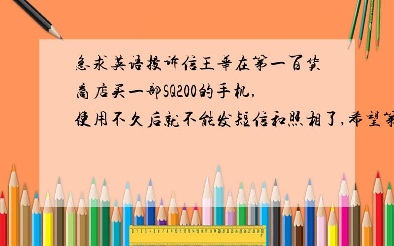 急求英语投诉信王华在第一百货商店买一部SQ200的手机,使用不久后就不能发短信和照相了,希望第一百货商店可以换一部新手机或全额退款.