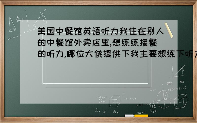 美国中餐馆英语听力我住在别人的中餐馆外卖店里,想练练接餐的听力,哪位大侠提供下我主要想练下听力，想要点听力材料，上面2位搞错了，不过还是很感激 3楼搞毛