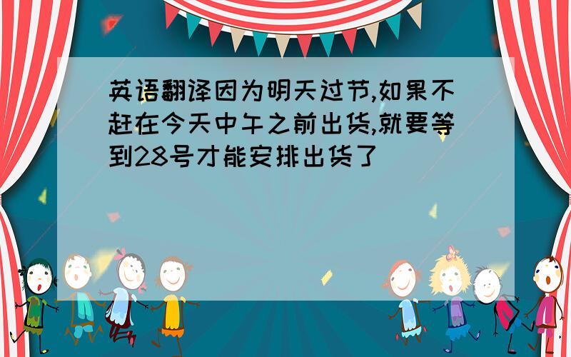 英语翻译因为明天过节,如果不赶在今天中午之前出货,就要等到28号才能安排出货了