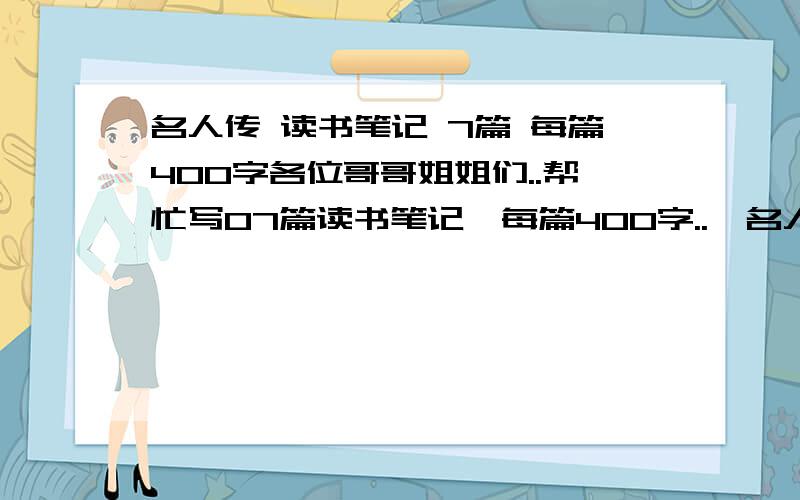 名人传 读书笔记 7篇 每篇400字各位哥哥姐姐们..帮忙写07篇读书笔记,每篇400字..《名人传》的PS：罗曼罗兰《名人传》也有叫《巨人三传》的