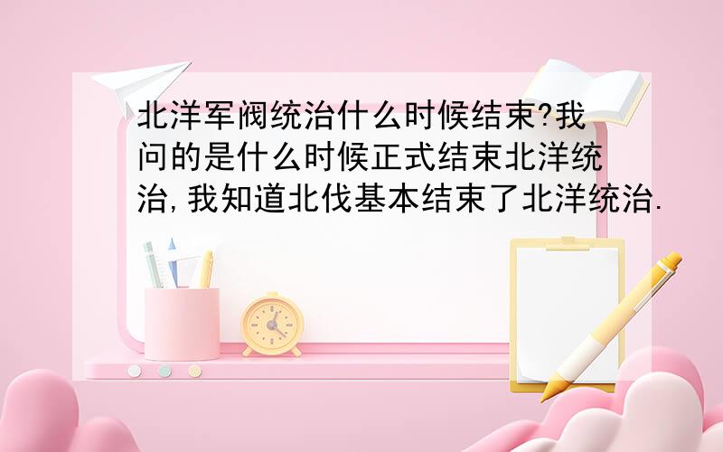 北洋军阀统治什么时候结束?我问的是什么时候正式结束北洋统治,我知道北伐基本结束了北洋统治.