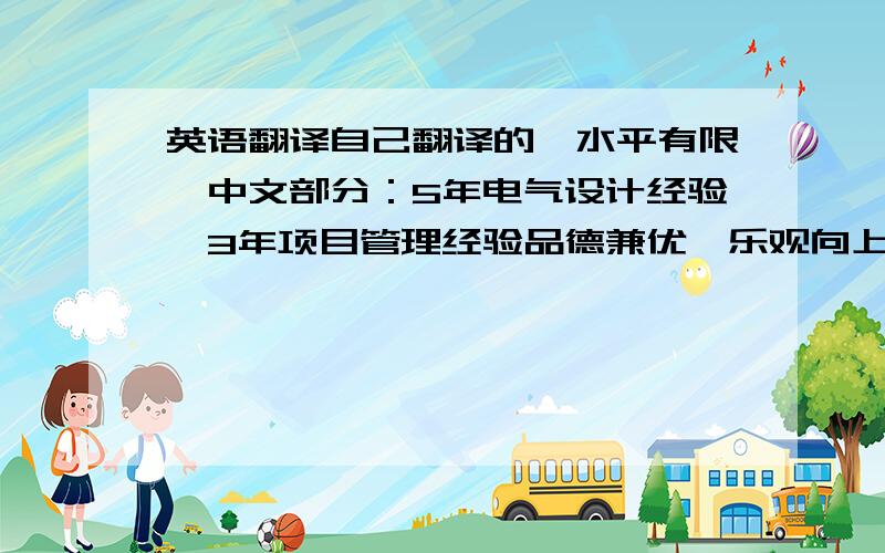 英语翻译自己翻译的,水平有限,中文部分：5年电气设计经验,3年项目管理经验品德兼优,乐观向上,热爱生活,工作态度认真诚恳.具有很强的团队合作意识与敬业精神.具有优秀的组织和协调沟通