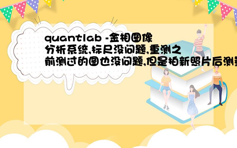 quantlab -金相图像分析系统,标尺没问题,重测之前测过的图也没问题,但是拍新照片后测量数据不对,且图像范围变小了