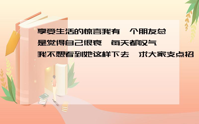 享受生活的惊喜我有一个朋友总是觉得自己很衰,每天都叹气,我不想看到她这样下去,求大家支点招,让我告诉她怎么享受生活中的惊喜.