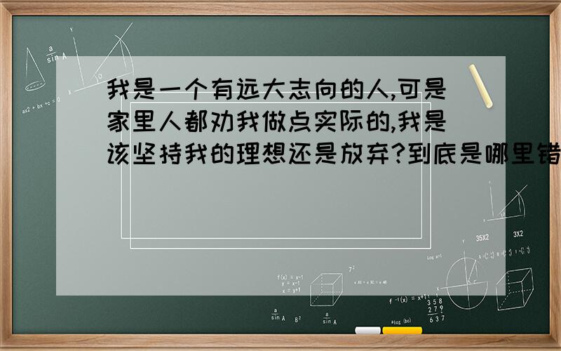 我是一个有远大志向的人,可是家里人都劝我做点实际的,我是该坚持我的理想还是放弃?到底是哪里错了?