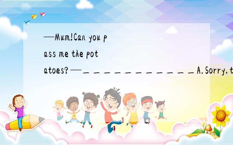 —Mum!Can you pass me the potatoes?—___________A.Sorry,they are too heavy for me to carry.B.Sorry,they don't taste good.C.Don't you think they are delicious?D.Don't you think you have had enough?