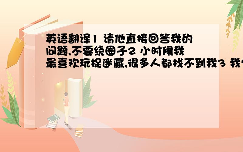 英语翻译1 请他直接回答我的问题,不要绕圈子2 小时候我最喜欢玩捉迷藏,很多人都找不到我3 我觉得你太自恋了吧.4 他是做服装生意的 / 他是做餐饮生意的5 我看你脸色不太好,身体不舒服吗?6