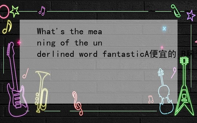 What's the meaning of the underlined word fantasticA便宜的 B稀奇古怪的 C了不起的 D不可思议的在初一上学期英语第八课内容