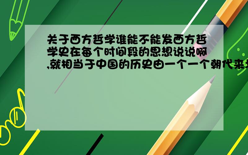 关于西方哲学谁能不能发西方哲学史在每个时间段的思想说说啊,就相当于中国的历史由一个一个朝代来划分一样.如果是混杂的,那把每个时期的主流及代表人物说出来也行.要根据时间顺序列