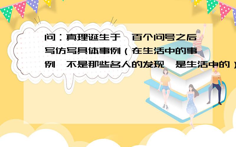 问：真理诞生于一百个问号之后写仿写具体事例（在生活中的事例,不是那些名人的发现,是生活中的）长一些,真理诞生于一百个问号之后写仿写具体事例（在生活中的事例,不是那些名人的发