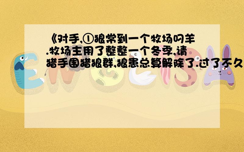 《对手,①狼常到一个牧场叼羊.牧场主用了整整一个冬季,请猎手围猎狼群,狼患总算解除了.过了不久,羊群开始流行疫病,羊大批地死掉,比遭受狼患的损失还大.牧场主又请来了医生防疫治病.但