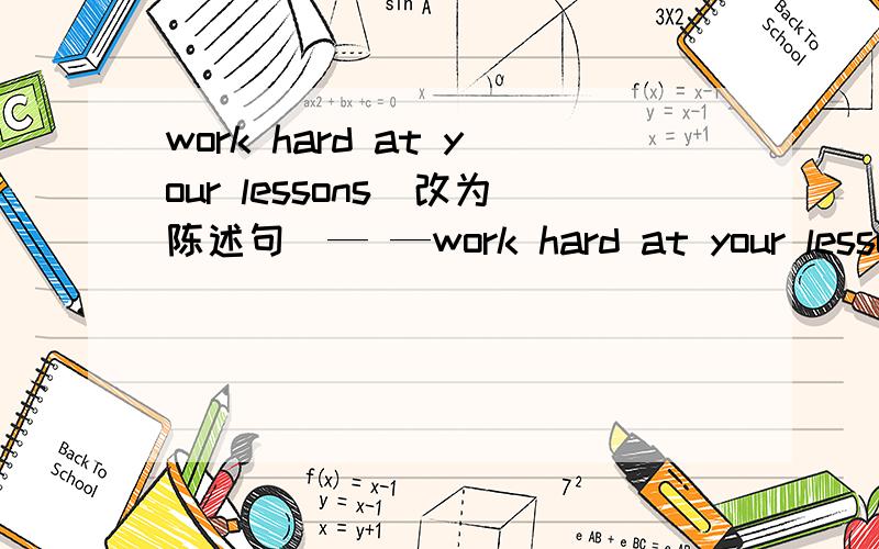 work hard at your lessons(改为陈述句）— —work hard at your lessons