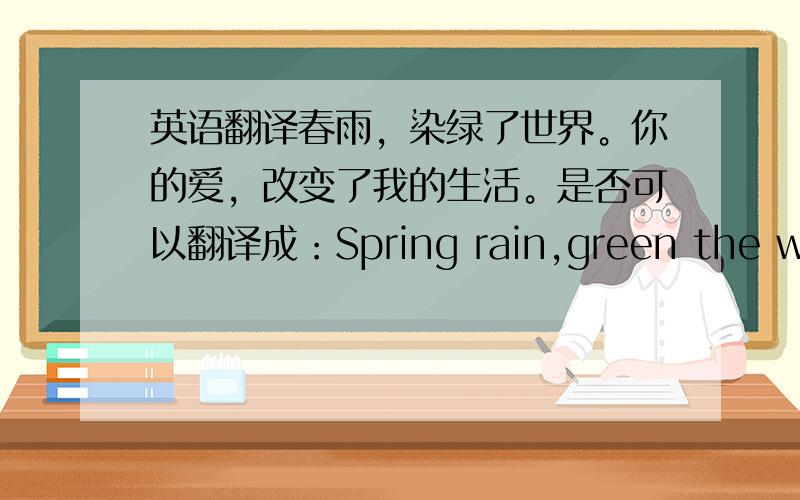 英语翻译春雨，染绿了世界。你的爱，改变了我的生活。是否可以翻译成：Spring rain,green the world.Your love,change my life?change后是否需要加“d”？green不用加“s”或者什么吗？