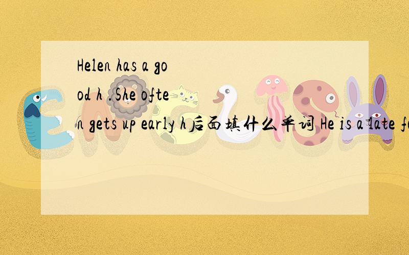 Helen has a good h .She often gets up early h后面填什么单词 He is a late for school.a后添啥