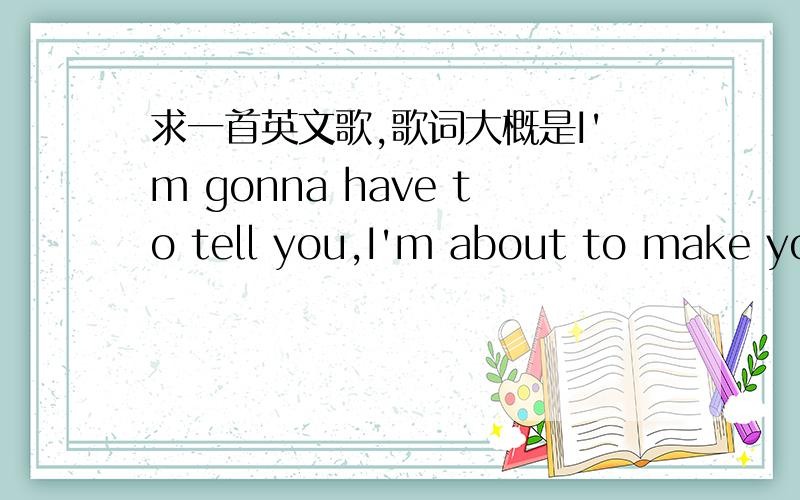 求一首英文歌,歌词大概是I'm gonna have to tell you,I'm about to make you mine歌词大致有这么几句：I need to lay it on line.I'm gonna have to tell you,I'm about to make you mine.And even though,I know what you will do.I can't live o