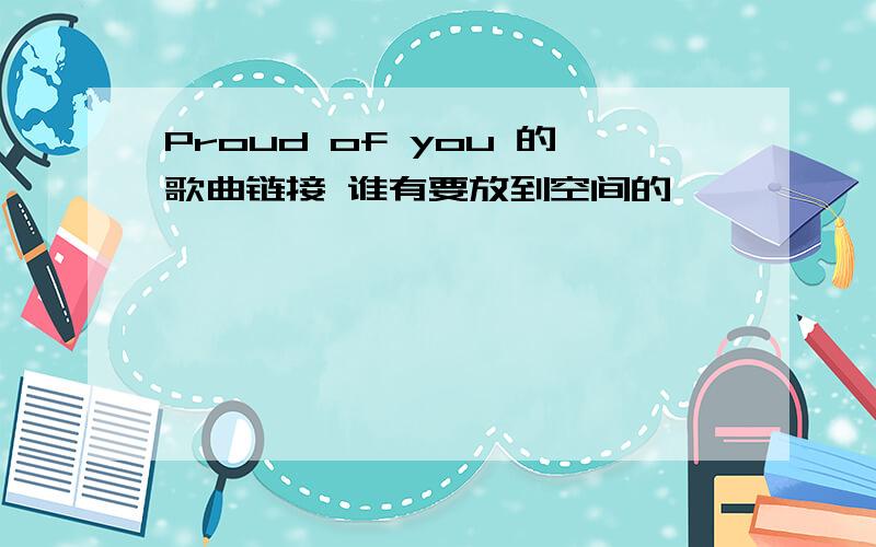 Proud of you 的歌曲链接 谁有要放到空间的