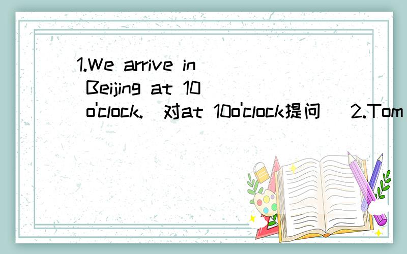 1.We arrive in Beijing at 10 o'clock.（对at 10o'clock提问） 2.Tom is five.My sister in five,too.（接上面：the same as改写一句话）3.Is your mother a teacher?（用or和doctor改写成选择疑问句）4.The little girl likes to go to t