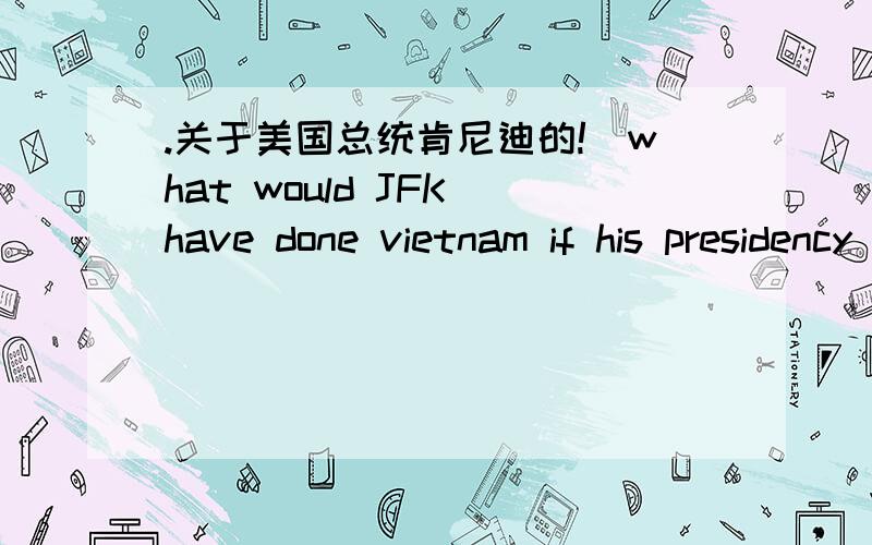 .关于美国总统肯尼迪的!`what would JFK have done vietnam if his presidency has continued for a second term?如果肯尼迪能继续他的第二个总统任期.他会去解决什么关于越南的!希望大家能用英文回答给我,明天