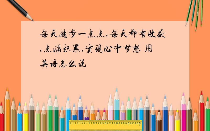 每天进步一点点,每天都有收获,点滴积累,实现心中梦想 用英语怎么说