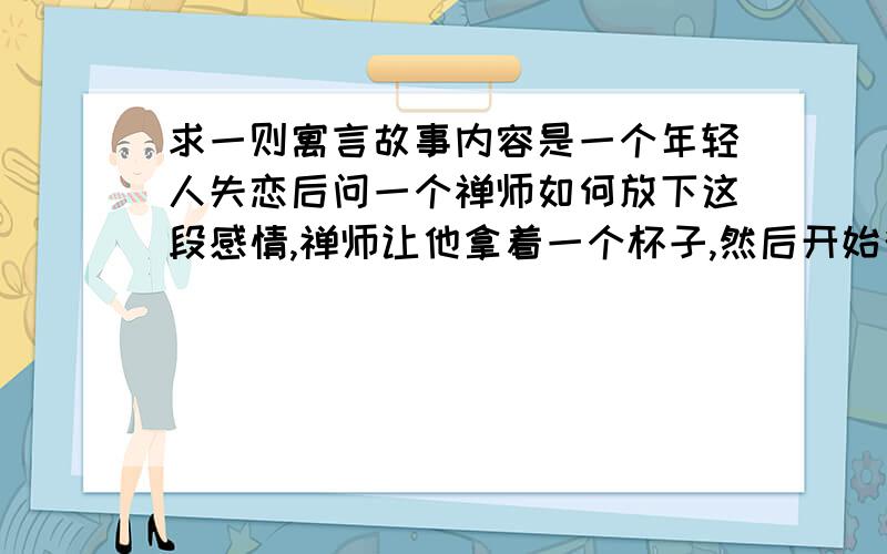 求一则寓言故事内容是一个年轻人失恋后问一个禅师如何放下这段感情,禅师让他拿着一个杯子,然后开始往杯中倒热水…的完整版