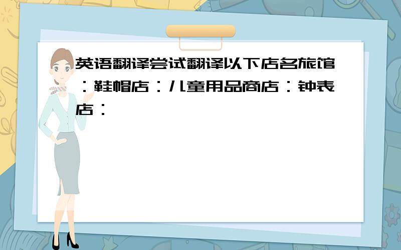 英语翻译尝试翻译以下店名旅馆：鞋帽店：儿童用品商店：钟表店：