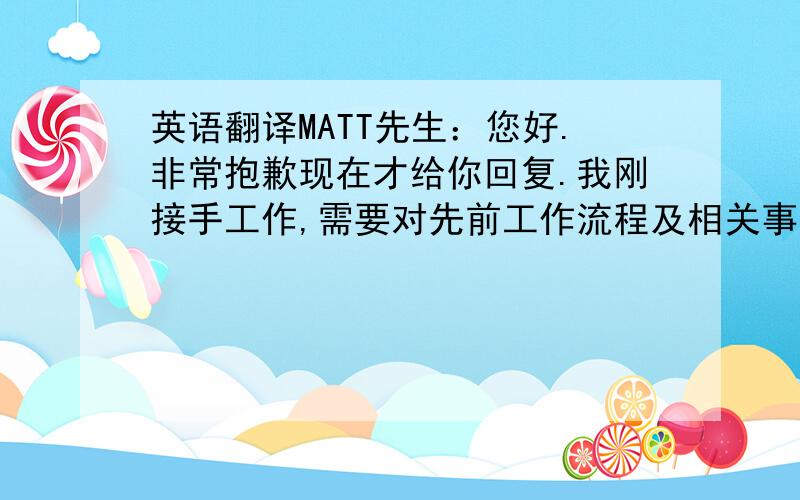 英语翻译MATT先生：您好.非常抱歉现在才给你回复.我刚接手工作,需要对先前工作流程及相关事宜了解.公司非常重视此次合作机会.我已经将合作协议发给相关同事评估,正在等待回复,如果有