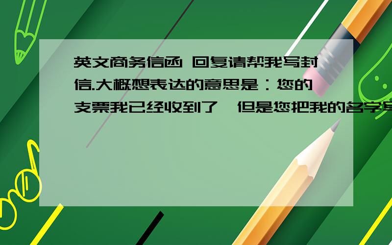 英文商务信函 回复请帮我写封信.大概想表达的意思是：您的支票我已经收到了,但是您把我的名字写错了,是qiu 不是qui,结果中国银行不让我兑现,您能不能改正之后 在发张支票过来,我不大懂