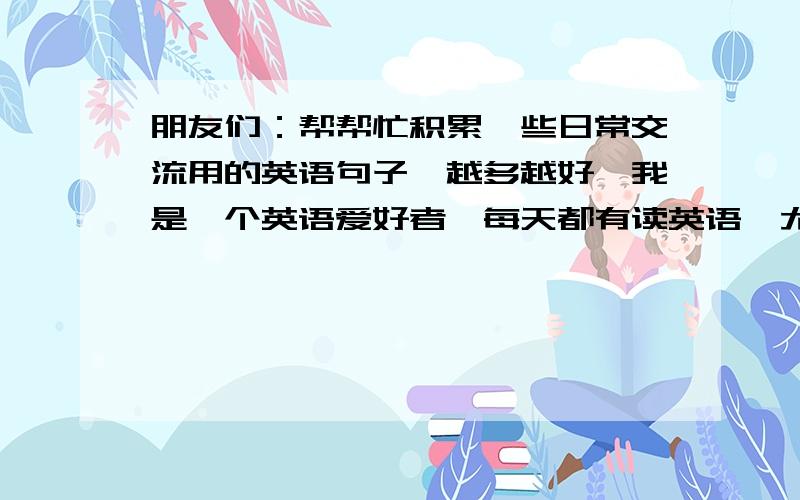 朋友们：帮帮忙积累一些日常交流用的英语句子,越多越好,我是一个英语爱好者,每天都有读英语,尤其喜欢口语.我上个星期加入了一个英语角,目的是要把自己的英语练好,里面要求成员用英语