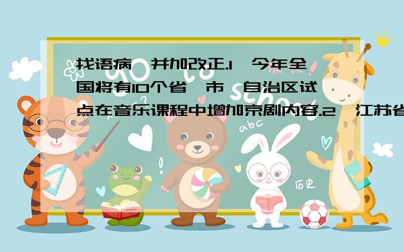 找语病,并加改正.1、今年全国将有10个省、市、自治区试点在音乐课程中增加京剧内容.2、江苏省是试点省份之一,在沿江8市20所中小学试点开办京剧课.3、除此之外,江苏还将鼓励各地区把地