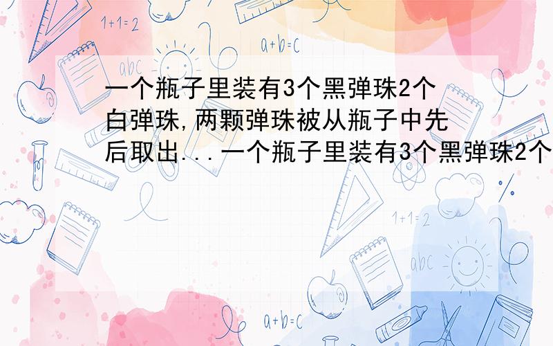 一个瓶子里装有3个黑弹珠2个白弹珠,两颗弹珠被从瓶子中先后取出...一个瓶子里装有3个黑弹珠2个白弹珠,两颗弹珠被从瓶子中先后取出.第一个被取出的弹珠是黑色而第二个是白色的几率是多