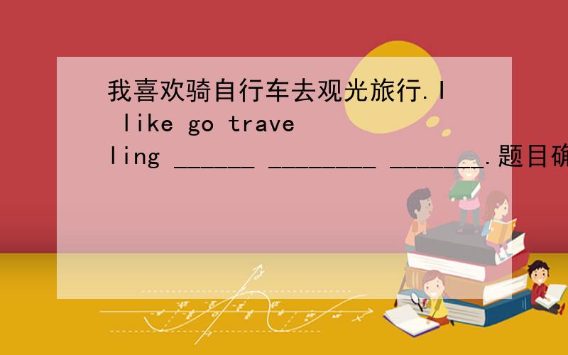 我喜欢骑自行车去观光旅行.I like go traveling ______ ________ _______.题目确定无误